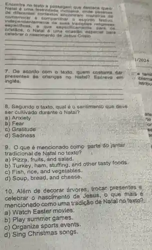 Encontre no texto a passagem que destase
Natal 6 uma inclusiva, ande possoas
de diferentes contertor muneiens de
comemorar 8 compartihar o espint festivn
entemente de suas tradigbes
especificas c que especificamente ara ou
cristion.- Natal 6 uma ocasilio especia
celebrar o nascimento de Jedus Cristo
__
7. De acordo com - texto dar
presentes ás crianças no Natal?Escreva em
inglés.
__
8, Segundo o'texto qual é o sentimento que deve
ser cultivado durante - Natal?
a) Anxiety
b) Fear
c) Gratitudé
d) Sadness
9. Q que é mencionado como parte'do jantar
tradicional de Natal no texto?
a) Pizza, fruits, and salad.
b) Turkey, ham , stuffing, and other tasty foods.
c) Fish, rice, and vegetables.
d) Soup, bread, and cheese.
10. Além dẹ decorar árvores trocar presentes
celebrar o nascimento de Jesus, o que mais e
mencionado como uma tradição de Natal no texto?
a) Wǎtch Easter movies?
b) Play summer games.
c) Organize sports events.