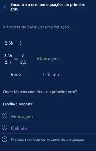 Encontre o erro em equaçōes do primeiro
grau
Marcos tentou resolver uma equação.
2,5b=5
(2,5b)/(2,5)=(5)/(2,5)
Montagem
b=3
Cálculo
Onde Marcos cometeu seu primeiro erro?
Escolha 1 resposta:
A Montagem
B Cálculo
C Marcos resolveu corretamente a equação.