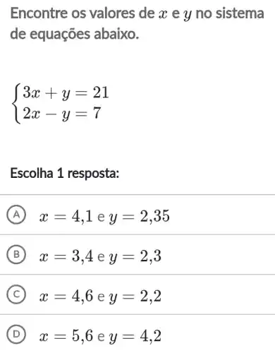 Encontre os valores de x e y no sistema
de equações abaixo.
 ) 3x+y=21 2x-y=7 
Escolha 1 resposta:
A x=4,1 e y=2,35
B x=3,4 e y=2,3
C x=4,6 e y=2,2
D x=5,6 e y=4,2