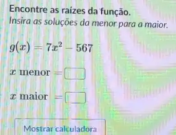 Encontre as raizes da função.
Insira as soluções da menor para a maior.
g(x)=7x^2-567
xmenor=
xmaior=