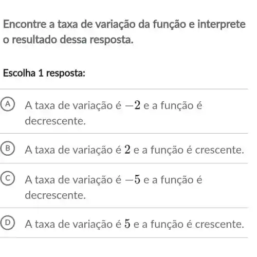 Encontre a taxa de variação da função e interprete
resultado dessa resposta.
Escolha 1 resposta:
A A taxa de variação é -2 e a função e
decrescente.
B A taxa de variação é 2 e a função é crescente.
C A taxa de variação é -5 e a função e
decrescente.
D ) A taxa de variação é 5 e a função é crescente.