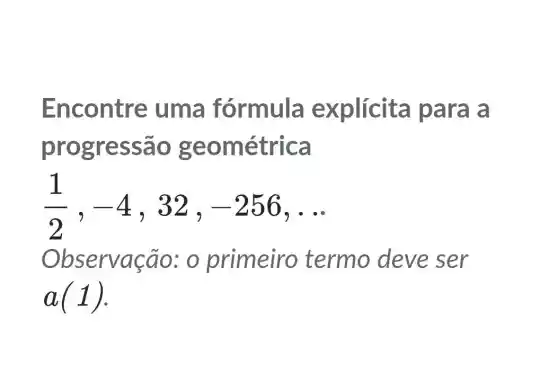 Encontre uma fórmula explícita para a
progressão g e ométrica
(1)/(2),-4 , 32. -256 __
bservação:o primeiro termo deve ser
a(1)