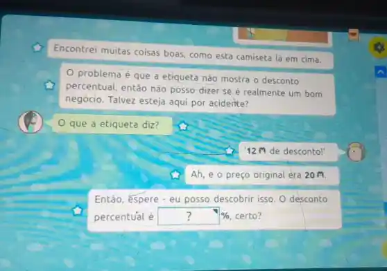 Encontrei muitas coisas boas, como esta camiseta lá em cima.
problema é que a etiqueta nào mostra o desconto
percentual então não posso-dizer se é realmente um bom
negócio. Talvez esteja aqui por acidente?
que a etiqueta diz?
12 de desconto!'
Ah, e o preço original era 20 M.
Então, espere - eu posso descobrir isso . O desconto
percentual é ? %  certo?