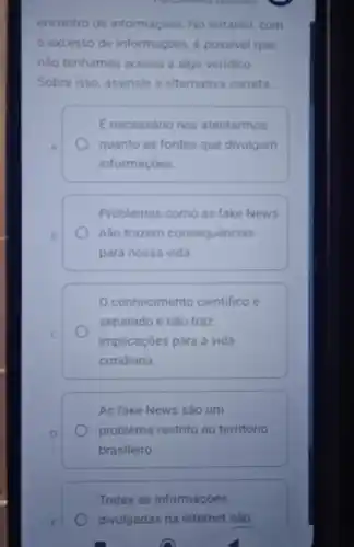 encontro de informaçoes. No entanto, com
excesso de informaçōes. é possivel que
nào tenhamos acesso a algo veridico.
Sobre isso, assinale a alternativa correta
E necessário nos atentarmos
quanto as fontes que divulgam
informaçóes.
Problemas como as fake News
nào trazem consequencias
para nossa vida
conhecimento cientifico é
separado e não traz
implicaçōes para a vida
cotidiana.
As fake News são um
problema restrito ao território
brasileiro
Todas as informaçōes
divulgadas na internet são