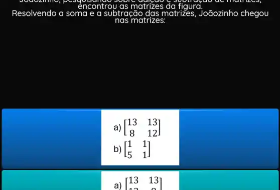 encontrol	figura.rull
Resolvendo a soma e a subtração matrizes , Joãozinho chegou
nas matrizes:
a) [} 13&13 8&12 ]
b) [} 1&1 5&1 ]
a) [13 13]