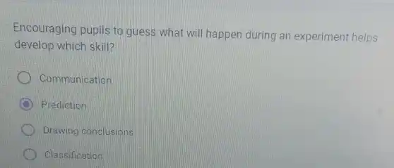 Encouraging pupils to guess what will happen during an experiment helps
develop which skill?
Communication
B Prediction
Drawing conclusions
Classification