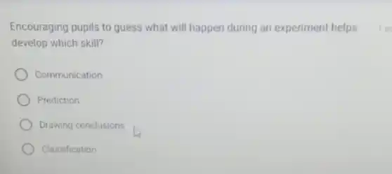 Encouraging pupils to guess what will happen during an experiment helps
develop which skill?
Communication
Prediction
Drawing conclusions
Classification