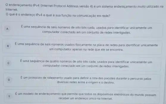 endereçamento IPv4 (Internet Protocol Address versão 4) é um sistema endereçamento muito utilizado na
Internet.
que é o endereço IPv4 e qual é sua função na comunicação em rede?
A A
É uma sequência de seis números de oito bits cada, usados para identificar unicamente um
computador conectado em um conjunto de redes interligadas.
B
É uma sequência de seis números usados fisicamente na placa de redes para identificar unicamente
um computador apenas na rede que ele se encontra.
C C
É uma sequência de quatro números de oito bits cada, usados para identificar unicamente um
computador conectado em um conjunto de redes interligadas.
D
É um protocolo de roteamento usado para definir a rota dos pacotes durante o percurso pelas
diversas redes entre a origem e o destino.
E E
É um modelo de endereçamento que permite que todos os dispositivos eletrônicos do mundo possam
receber um endereço único na Internet.