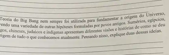 __
endo uma variedade de outras hipóteses formuladas por povos antigos. Sumérios , egípcios,
gos, chineses, judaicos e indigenas apresentam diferentes visões e histórias de como se deu
rigem de tudo o que conhecemos atualmente. Pensando nisso, explique duas dessas ideias.
__