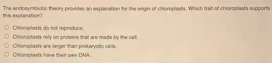 The endosymbiotic theory provides an explanation for the origin of chloroplasts Which trait of chloroplasts supports
this explanation?
Chloroplasts do not reproduce.
Chloroplasts rely on proteins that are made by the cell.
Chloroplasts are larger than prokaryotic cells.
Chloroplasts have their own DNA