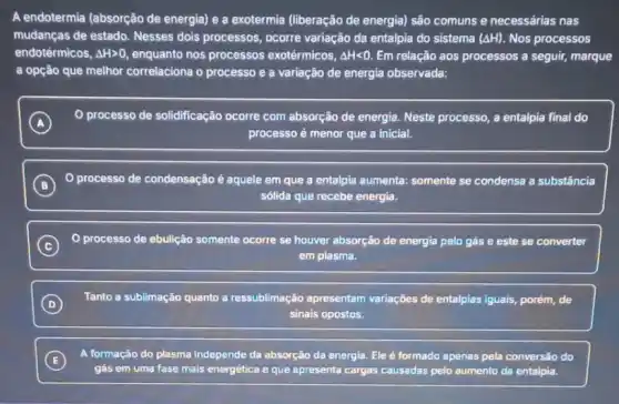 A endotermia (absorção de energia) e a exotermia (liberação de energia) são comuns e necessárias nas
mudanças de estado. Nesses dois processos, ocorre variação da entalpia do sistema (Delta H). Nos processos
endotérmicos, Delta Hgt 0 enquanto nos processos exotérmicos, Delta Hlt 0. Em relação aos processos a seguir, marque
a opção que melhor correlaciona o processo e a variação de energia observada:
A
0 processo de solidificação ocorre com absorção de energia. Neste processo, a entalpia final do
A
processo é menor que a inicial.
B
condensação é aquele em que a entalpia aumenta:somente se condensa a substância
sólida que recebe energia.
C
de ebulição somente ocorre se houver absorção de energia pelo gás e este se converter
em plasma.
D
Tanto a sublimação quanto a ressublimação apresentam variações de entalpias iguais , porém, de
sinais opostos.
E
A formação ǎo do plasma Independe da absorção da energia. Ele é formado apenas pela conversão do
gás em uma fase mais energética eque apresenta cargas causadas pelo aumento da entalpia.