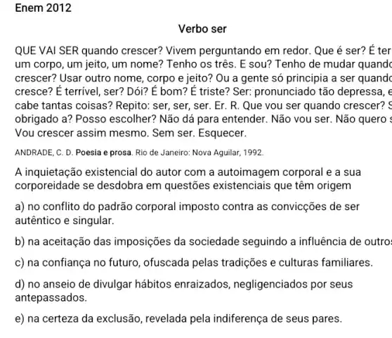 Enem 2012
QUE VAI SER quando crescer? Vivem perguntando em redor . Que é ser? E ter
um corpo, um jeito, um nome? Tenho os três . E sou? Tenho de mudar quandc
crescer? Usar outro nome , corpo e jeito? Ou a gente só principia a ser quandc
cresce? É terrivel, ser?Dói? É bom? É triste? Ser: pronunciado tão depressa, e
cabe tantas coisas?Repito: ser, ser, ser . Er. R. Que vou ser quando crescer? <
obrigado a? Posso escolher? Não dá para entender. Não vou ser . Não quero :
Vou crescer assim mesmo . Sem ser. Esquecer.
ANDRADE, C. D. Poesia e prosa. Rio de Janeiro: Nova Aguilar, 1992.
A inquietação existencial do autor com a autoimagem corporal e a sua
corporeidade se desdobra em questões existenciais que têm origem
a) no conflito do padrão corporal imposto contra as convicções de ser
autêntico e singular.
b) na aceitação das imposições da sociedade seguindo a influência de outro
c) na confiança no futuro, ofuscada pelas tradições e culturas familiares.
d) no anseio de divulgar hábitos enraizados, negligenciados por seus
antepassados.
e) na certeza da exclusão, revelada pela indiferença de seus pares.
Verbo ser