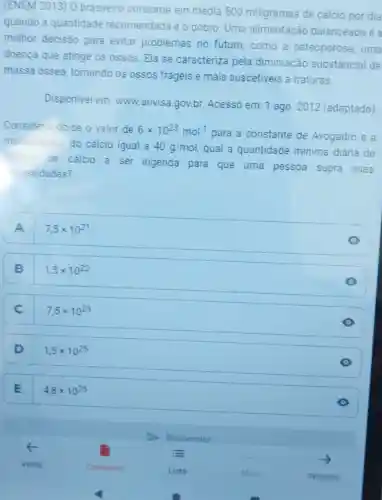 (ENEM 2013) 0 brasileiro consome em média 500 miligramas de cálcio por dia
quando a quantidade recomendada é o dobro. Uma alimentação balanceada é a
melhor decisão para evitar problemas no futuro,como a osteoporose, uma
doença que atinge os ossos. Ela se caracteriza pela diminuição substancial de
massa ossea tornando os ossos frágeis e mais suscetiveis a fraturas.
Disponivel em:www.anvisa.gov.br Acesso em: 1 ago 2012 (adaptado)
Considerando-se o valor de 6times 10^23mol^-1
para a constante de Avogadro e a
massa molar do cálcio igual a 40g/mol qual a quantidade mínima diária de
atomos
de cálcio a ser ingerida para que uma pessoa supra suas
ecessidades?
A 7,5times 10^21 A
B
1,5times 10^22
C
7,5times 10^23
D
1,5times 10^25
E
4,8times 10^25