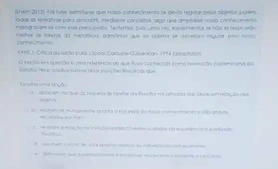 [Enem 2013) Aléhoje admitta-e que nosso connecmento se devia regular pelos objetos: porém
todas as tentativas para descobir, mediante conceitos, algo que amplase nosso corhecmento
malogravan-se com esse pressupost Tentemos, pois, uma ver.expermentor se naose resolveráo
mehor as tarelas da metalisica. admithdo que os objetos se deveriom regular pelo nosso
conhecimento.
KANI, L Critica darazoo pura. Usboa: Colouste-Gubenilan 1994 (adaptodo).
trecho em questoo e uma referencla ao que ficou conhecido como revolução copemicana da
Rosofa.Neie, controntomse dvar posiçoes flosoficas que
Escolha uma opçoo
a. apostom no que direspelto as torela da llosolia, na primatio das idelas em relaç,bo GOS
objetos
b. relutomse mutumente quanto analureza do nosso conhecimento ento e sao ambas
recusodas por Kont
c. revelom arelocoo de interdependencla entre os dados do experiencia e arefiexio
fosolica
d. astumem pontos de vita opostos acerca da natureta do conhecimento
e. defendem que o corhecimento elmposivel restandonce somente o celicimo