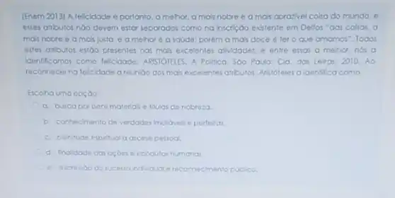 [Enem 2013) A felcidade 6 portanto, a melhor a mais nobre e a ma's aprazivel colso do mundo, o
esses atrbutos nào devem estar separados como na inscrição existente em Dellos "das colsas, a
mais nobre 6 a mals Justa, e a melhor 6 a saúde: porém a ma's doce 6 ter o que amamos Todos
estes atributos estjoo presentes nas mais excelentes atMdades e entre essas a mehor, nos a
Identificamos como felcidade ARISTOTELES. A Politica. Soo Paulo: Cla. das Letros 2010. Ao
reconhecerna felcidade a reunibo dos ma's excelentes atributos. Aristoteles aldentifica como
Escolha uma opçào:
a. buscapor bens materials o filulos de nobreza
b. conhecimento de verdades Imutoves e perfeltas
c. plenitude espiritual a ascese pessoal
d. Inoldode das ocdes e condutas humanai.
e. expressodo sucesso individuo e reconnecimento publico.