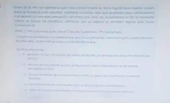 (Enem 2013) Are hoje admiltate que nosso conhecimento se devia regular pelos objetos: porém.
todas as tentalivas pao descobir, mediante concellor. ago que amplase nomo connecimento
malogravan-se com esse pressupost Tentemos, pois, umavez experimentor se ndose resolverbo
mehor as tarelas da metaflica admindo que or objetos se devertom regular pelo nosso
conhecimento.
KANT, I. Crilica do ra:bo pura. Liboa: Colourle Cubenkion, 1994 (adaptado)
trecho em questoo 6 uma referéncla ao que ficou conhecido como revouçbo copernicana da
flosofta. Nele. controntomse duat posicoes flosoficas que
Escolha uma opçdo
a. apostom no que dit respello dit torefor da flosolia, naprimasia dai Idelar em relaçdo GOS
objetos.
b. relutam-te mutumente quanto anatureza do notso connecimento ecimento e ido ambos
recusadas porkont
c. tevelom arelosoo da interdependencia entre or dados da experienciae a referbo
flosofica
d. asumem pontos de vista opostor aserca da natureta do connecimento
6. defendem que o correcimento imposivel restandond somente oceficimo