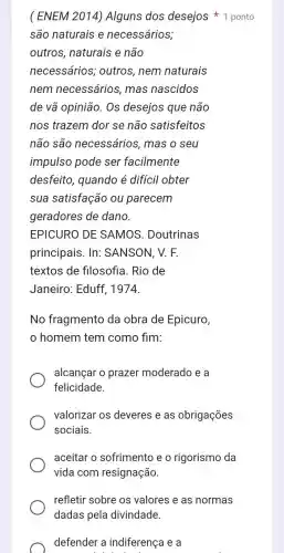 (ENEM 2014) Alguns dos desejos 1 ponto
são naturais e necessários;
outros, naturais e não
necessários,outros, nem naturais
nem necessários , mas nascidos
de vã opinião. Os desejos que não
nos trazem dor se não satisfeitos
não são necessários, mas o seu
impulso pode ser facilmente
desfeito, quando é difícil obter
sua satisfação ou parecem
geradores de dano.
EPICURO DE SAMOS . Doutrinas
principais. In:SANSON, V. F.
textos de filosofia. Rio de
Janeiro: Eduff , 1974.
No fragmento da obra de Epicuro,
homem tem como fim:
alcançar o prazer moderado e a
felicidade.
valorizar os deveres e as obrigações
sociais.
aceitar o sofrimento e o rigorismo da
vida com resignação.
refletir sobre os valores e as normas
dadas pela divindade.
defender a indiferença e a