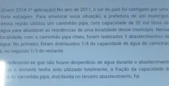 (Enem 20143^a aplicação) No ano de 2011, 0 sul do país foi castigado por uma
forte estiagem Para amenizar essa situação, a prefeitura de um município
dessa região utilizou um caminhão pipa com capacidade de 32 mil litros de
água para abastecer as residências de uma localidade desse município . Nessa
localidade, com o caminhão pipa cheio, foram realizados 3 abastecimentos de
água. No primeiro foram distribuídos 1/4 da capacidade de água do caminhão
e, no segundo 1/3 do restante.
nsiderando-se que não houve desperdício de água durante o abasteciment
ue o restante tenha sido utilizado totalmente, a fração da capacidade d
a do caminhão pipa, distribuída no terceiro abastecimento, foi