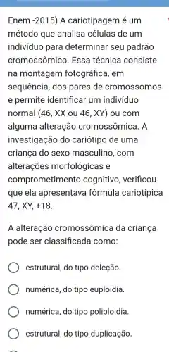 Enem -2015 ) A cariotipagem é um
método que analisa células de um
indivíduo para determinar seu padrão
cromossômico . Essa técnica consiste
na montagem fotográfica , em
sequência , dos pares de cromossomos
e permite identificar um indivíduo
normal (46,XXou46,XY ) ou com
alguma alteração cromossômica . A
investigação do cariótipo de uma
criança do sexo masculino , com
alterações morfológicas e
comprometim ento cognitivo , verificou
que ela apresentava formula cariotípica
47,XY,+18
A alteração cromossômica da criança
pode ser classificada como:
estrutural do tipo deleção.
numérica , do tipo euploidia.
numérica , do tipo poliploidia.
estrutural , do tipo duplicação.