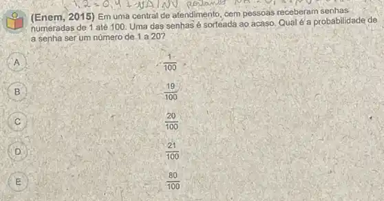 (Enem, 2015)Em uma central de atendimento, cem pessoas receberam senhas
numeradas de 1 até 100. Uma das senhas é sorteadá ao acaso. Qual é a probabilidade de
a senha serum número de 1 a 20?
A
(1)/(100)
B
(19)/(100)
C C
(20)/(100)
(21)/(100)
E
(80)/(100)