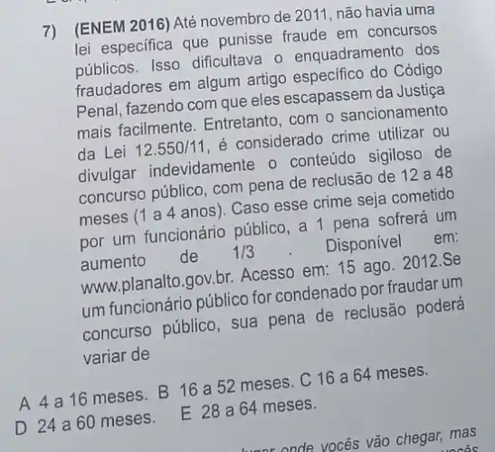 [ENEM 2016) Até novembro de 2011 não havia uma
lei especifica que punisse fraude em concursos
públicos. Isso dificultava o enquadramento dos
fraudadores em algum artigo especifico do Código
Penal, fazendo com que eles escapassem da Justiça
mais facilmente. Entretanto com o sancionamento
da Lei 12.550/11
é considerado crime utilizar ou
divulgar indevidamente 0 conteúdo sigiloso de
concurso público, com pena de reclusão de 12a48
meses (1 a 4 anos). Caso esse crime seja cometido
por um funcionário público, a pena sofrerá um
aumento de 1/3
Disponivel
em:
www.planalto.gov.br Acesso em: 15 ago 2012.Se
um funcionário público for condenado por fraudarum
concurso público, sua pena de reclusão poderá
variar de
A 4 a16 meses. B 16 a 52 meses C16a64 meses.
D 24 a60 meses E 28 a64 meses.