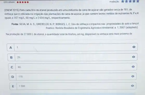 (ENEM 2016) Para cada litro de etanol produzido em uma indústria de cana-de-acúcar são gerados cerca de 18 L de
vinhaça que é utilizada na irrigação das plantações de cana-de-acúcar,já que contém teores médios de nutrientes N pek
iguais a 357mg/L,60mg/L e 2034mg/L respectivamente.
Fonte: SILVA, M. A.S.; GRIEBELER, N.P ; BORGES, L. C. Uso de vinhaça e impactos nas propriedades do solo e lençol
freático. Revista Brasileira de Engenharia Agricola e Ambiental a. 1,2007 (adaptado)
Na produção de 27000 L de etanol a quantidade total de fósforo, em kg, disponivel na vinhaça será mais próxima de
square  11 1.
B 29
C 60
D 170
E
1000