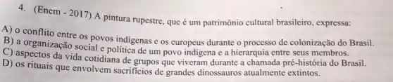 (Enem - 2017) A pintura rupestre, que é um patrimônio cultural brasileiro, expressa:
A) o conflito entre os povos indigenas e os europeus durante o processo de colonização do Brasil.
B) a organização social e política de um povo indigena e a hierarquia entre seus membros.
C) aspectos da vida cotidiana de grupos que viveram durante a chamada pré-história do Brasil.
D) os rituais que envolvem sacrificios de grandes dinossauros atualmente extintos.