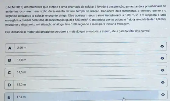 (ENEM 2017) Um motorista que atende a uma chamada de celular é levado à desatenção, aumentando a possibilidade de
acidentes ocorrerem em razão do aumento de seu tempo de reação. Considere dois motoristas, o primeiro atento e o
segundo utilizando o celular enquanto dirige. Eles aceleram seus carros inicialmente a 1,00m/s^2 Em resposta a uma
emergência, freiam com uma desaceleração igual a 5,00m/s^2 O motorista atento aciona o freio à velocidade de 14,0m/s,
enquanto o desatento, em situação análoga, leva 1,00 segundo a mais para iniciar a frenagem.
Que distância o motorista desatento percorre a mais do que o motorista atento, até a parada total dos carros?
A I
2,90 m
B
14,0 m
C I
14,5 m
D
15,0 m
17,4 m
E