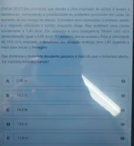 (ENEM 2017) Um motorista que atende a uma chamada de celular é levado a
desatenção aumentando a possibilidade de acidentes ocorrerem em razão do
aumento de seu tempo de reação Considere dois motoristas, o primeiro atento
e o segundo utilizando o celular enquanto dirige. Eles aceleram seus carros
inicialmente a 1,00m/s^2 Em resposta a uma emergencia freiam com uma
desaceleração igual a 5,00m/s^2 O motorista atento aciona o freio a velocidade
de 14,0m/s enquanto o desatento, em situação andloga leva 1,00 segundo a
mais para iniciar a frenagem.
Que distância o motorista desatento percorre a mais do que o motorista atento,
até a parada total dos carros?
A
2,90 m
B 14,0 m
C
14,5 m
D
15,0 m
E
17.4 m