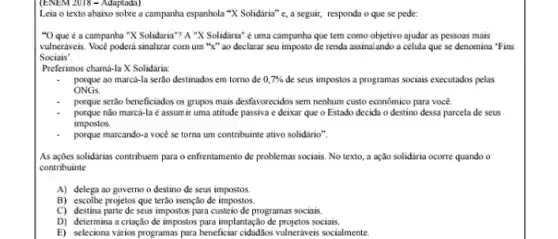 (ENEM 2018 - Adaptada)
Leia o texto abaixo sobre a campanha espanhola "X Solidária" e, a seguir,responda o que se pede:
"O que é a campanha "X Solidaria"? A "X Solidaria" é uma campanha que tem como objetivo ajudar as pessoas mais
vulneraveis. Vocé poderá sinalizar com um "X" ao declarar seu imposto de renda assinal ando a célula que se denomina "Fins
Sociais'.
Preferimos chamá-la X Solidaria:
porque ao marcá-la serào destinados em torno de 0,7%  de seus impostos a programas sociais executados pelas
ONGs.
porque serão beneficiados os grupos mais desfavorecidos sem nenhum custo econômico para você.
porque nào marcá-la é assum ir uma atitude passiva e deixar que o Estado decida o destino dessa parcela de seus
impostos.
porque marcando-a vocé se toma um contribuinte ativo solidário".
As açbes solidarias contribuem para o enfrentamento de problemas sociais. No texto a ação solidaria ocorre quando o
contribuinte
A) delega ao governo o destino de seus impostos.
B) escolhe projetos que terào isenção de impostos.
C) destina parte de seus impostos para custeio de programas sociais.
D) determina a criação de impostos para implantação sociais.
E) seleciona vários programas para beneficiar cidadlos vulneráveis socialmente.