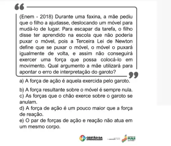 (Enem - 2018) Durante uma faxina, a mãe pediu
que o filho a ajudasse, deslocando um móvel para
mudá-lo de lugar.Para escapar da tarefa , o filho
disse ter aprendido na escola que não poderia
puxar o móvel, pois a Terceira Lei de Newton
define que se puxar o móvel, o móvel o puxará
igualmente de volta, e assim não conseguirá
exercer uma força que possa colocá-lo em
movimento. Qual argumento a mãe utilizará para
apontar o erro de interpretação do garoto?
a) A força de ação é aquela exercida pelo garoto.
b) A força resultante sobre o móvel é sempre nula.
c) As forças que 0 chão exerce sobre o garoto se
anulam.
d) A força de ação é um pouco maior que a força
de reação.
e) 0 par de forças de ação e reação não atua em
um mesmo corpo.