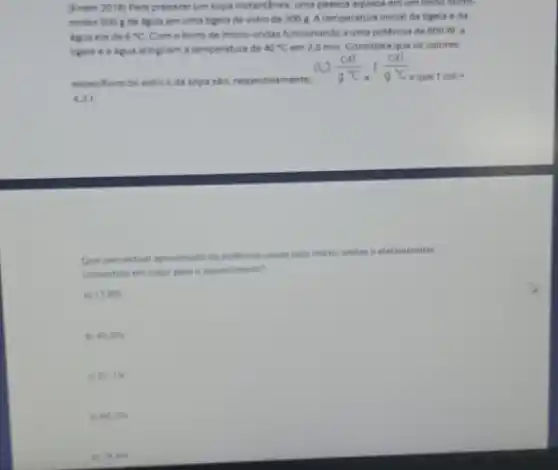 (Enem 2018) Para preparat um sopa instantAnes, uma pessoa aquece am um tomo micro
ondas 500 de Agua em uma tigela de vidro de 3008. A temperatura inicial da tigela e da
agunera de 6^circ C Com o forno de micro-ondas funcionando a uma potência de 800 W. a
tigela e a agua atingiram a temperatura de 40^circ C am 2,5 min. Considereque os calores
especificos do vidro e đa sopa sáo, respectiva mente.
0.2(cal)/(g^circ )C,1(cal)/(g^circ )C
eque 1cal=
4.21
Que percentual aprosimado da potencia usada pelo micro ondas e efetivamente
convertido em calor para o aquecimento?
a) 11.8% 
to 45.0% 
57.15
GE, IS
an B. An