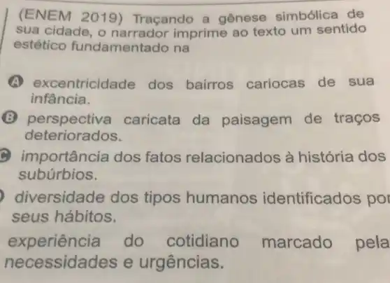 (ENEM 2019)Traçando a genese simbólica de
sua cidade , o narrador imprime ao texto um sentido
estético fundamentado na
A excer tricidade dos bairros cariocas de sua
infância.
perspectiva caricata da paisagem de traços
deteriorados.
importâr cia dos fatos relaciona dos à história dos
subúrbios.
diversid ade dos tipos humanos identifica dos por
seus hábitos.
experien cia do cotidian marcado pela
n ecessidades e urgências.