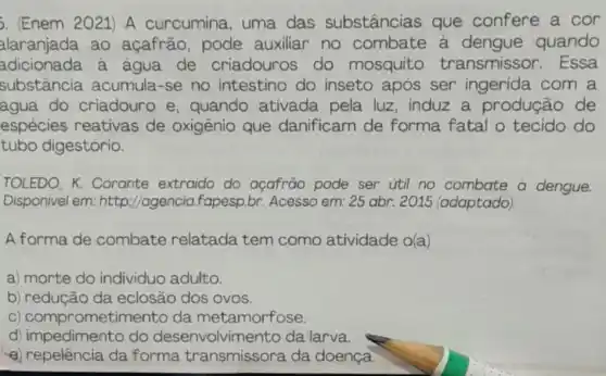 . (Enem 2021) A curcumina, uma das substâncias que confere a cor
alaranjada ao açafrão, pode auxiliar no combate a quando
adicionada a agua de criadouros do mosquito transmissor . Essa
substância acumula-se no intestino do inseto após ser ingerida com a
água do criadouro e quando ativada pela luz, induz a produção de
espécies reativas de oxigênio que danificam de forma fatal o tecido do
tubo digestório.
TOLEDO, K.Corante extraido do açafrão pode ser util no combate a dengue.
Disponivel em: http ://agencia.fapesp.br Acesso em: 25 abr.2015 (adaptado)
A forma de combate relatada tem como atividade o(a)
a) morte do individuo adulto.
b) redução da eclosão dos OVOS.
c ) comprometimento da metamorfose
d) impedimento do desenvolvimento da larva.
a) repelência da forma transmissora da doença.