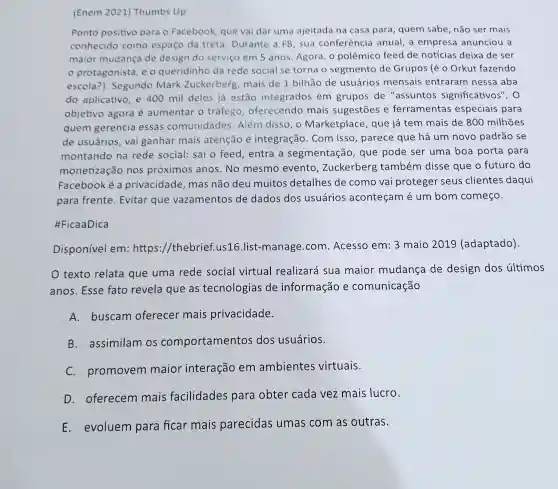 (Enem 2021)Thumbs Up
Ponto positivo para o Facebook que vai dar uma ajeitada na casa para, quem sabe ,não ser mais
conhecido como espaço da treta . Durante a F8 , sua conferência anual, a empresa anunciou a
maior mudança de design do serviço em 5 anos. Agora, o polêmico feed de notícias deixa de ser
protagonista, e o queridinho da rede social se torna o segmento de Grupos (é 0 Orkut fazendo
escola ). Segundo Mark Zuckerberg, mais de 1 bilhão de usuários mensais entraram nessa aba
do aplicativo, e 400 mil deles já estão integrados em grupos de "assuntos significativos". 0
objetivo agora é aumentar o tráfego , oferecendo mais sugestōes e ferramentas especiais para
quem gerencia essas comunidades Além disso, o Marketplace , que já tem mais de 800 milhões
de usuários, vai ganhar mais atenção e integração. Com isso, parece que há um novo padrão se
montando na rede social: sai o feed, entra a segmentação , que pode ser uma boa porta para
monetização nos próximos anos.No mesmo evento , Zuckerberg também disse que o futuro do
Facebook é a privacidade , mas não deu muitos detalhes de como vai proteger seus clientes daqui
para frente . Evitar que vazamentos de dados dos usuários aconteçam é um bom começo.
#FicaaDica
Disponível em:https ://thebrief.us16 .list-manage com. Acesso em: 3 maio 2019 (adaptado).
texto relata que uma rede social virtual realizará sua maior mudança de design dos últimos
anos. Esse fato revela que as tecnologias de informação e comunicação
A. buscam oferecer mais privacidade.
B.assimilam os comportamentos dos usuários.
C. promovem maior interação em ambientes virtuais.
D. oferecem mais facilidades para obter cada vez mais lucro.
E. evoluem para ficar mais parecidas umas com as outras.