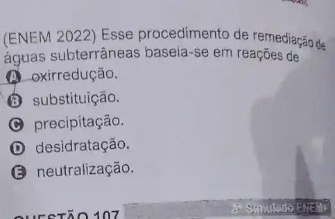 (ENEM 2022) Esse procedimento de remediação de
águas subterrâneas baseia-se em reações de
(A) oxirredução.
substituição.
C precipitação.
D desidratação.
neutralização.