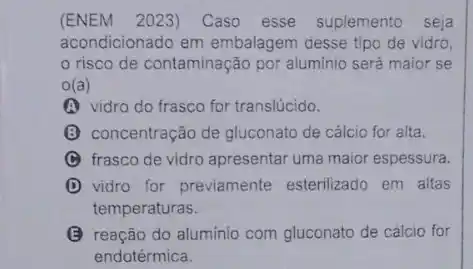 (ENEM 2023) Caso esse suplemento seja
acondicionado em embalagem desse tipo de vidro,
risco de contaminação por aluminio será maior se
o(a)
A vidro do frasco for translúcido.
concentração de gluconato de cálcio for alta.
C frasco de vidro apresentar uma maior espessura
D vidro for previamente esterilizado em altas
temperaturas.
B reação do aluminio com gluconato de cálcio for
endotérmica.