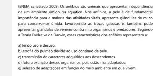 (ENEM cancelado 2009) Os anfibios são animais que apresentam dependência
de um ambiente úmido ou aquático. Nos anfibios , a pele é de fundamental
importância para a maioria das atividades vitalis, apresenta glândulas de muco
para conservar-se úmida , favorecendo as trocas gasosas e, também, pode
apresentar glândulas de veneno contra microrganismos e predadores . Segundo
a Teoria Evolutiva de Darwin, essas caracteristicas dos anfibios representam a:
a) lei do uso e desuso.
b) atrofia do pulmão devido ao uso continuo da pele.
c) transmissão de caracteres adquiridos aos descendentes.
d) futura extinção desses organismos, pois estão mal adaptados.
e) seleção de adaptações em função do meio ambiente em que vivem.