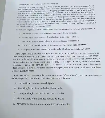 (Enem Digital 2020)Indústria cultural da felicidade
Tornou-se perigoso o emprego da palavra felicidade desde seu mau uso pela Os
que se negam a usá-la acreditam liberar os demais dos desvios das uso pela prossigades das
bugigangas que se podem comprar em shoppings grã-finos ou em camelôs na beira da calçada,
que, juntos sustentam a indústria cultural da felicidade à qual foi reduzido o que , antes, era o
ideal ético de uma vida justa Infelicidade poderia ser o nome próprio desse novo estado da alma
humana que se perdeu de si ao perder-se do sentido do que está a fazer. Desespero é um termo
ainda mais agudo quando se trata da perda do sentido das ações pela perda da capacidade de
reflexão sobre o que se faz. A felicidade publicitária está ao alcance dos dedos e não promete
um depois. Resulta disso a massa de "desesperados'trafegando como zumbis nos shoppings e
nas farmácias do país em busca de alento
Ao reprovar a ação da indústria da felicidade e um comportamento humano, o texto associa a
A. ansiedade recorrente ao lançamento de novidades no mercado.
B. visita frequente ao shopping à resolução de problemas cotidianos.
C. atitude impensada ao atendimento de necessidades emergenciais.
D. postura consumista à crença na promessa ilusória de anúncios publicitários.
E.vantagem econômica à venda de produtos falsificados no mercado ambulante
(Enem Digital 2020) Ao lado da indústria da moda,a do rock é o melhor exemplo da
vendabilidade elástica do passado cultural . com suas reciclagens regulares de sua própria
história na forma de retomadas e releituras , retornos e versōes cover.Nos últimos anos, o
desenvolvimento de novas tecnologias acelerou e, de certa maneira democratizou esse
processo a ponto de permitir que as evidências culturais do rock sejam fisicamente
desmanteladas e remontadas como pastiche e colagem, com mais rapidez e falta de controle do
que em qualquer época
rock personifica o paradoxo da cultura de massas (pós -moderna), visto que seu alcance e
influência globais combinados com a sua tolerância , criam uma
A.subversão ao sistema cultural vigente.
B. identificação de pluralidade de estilos e mídias
C . homogeneização dos ritmos nas novas criações.
D desvinculação identitária nos hábitos de escuta
E.formação de confluência de métodos e pensamento.