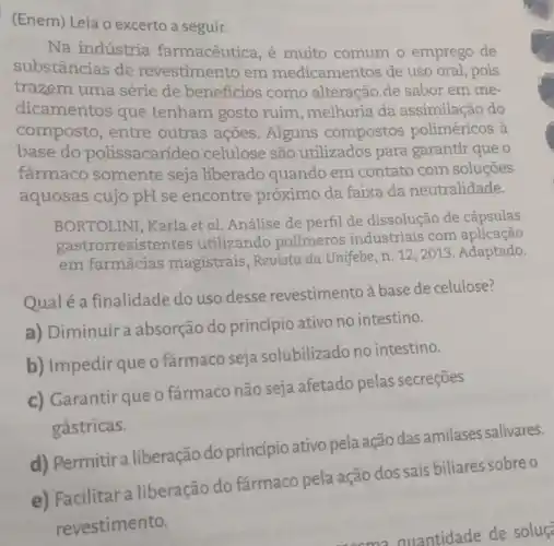 (Enem) Leia o excerto a seguir.
Na indústria farmacêutica, é muito comum o emprego de
substâncias de revestimento em medicamentos de uso oral pois
trazem uma série de beneficios como alteração de sabor em me-
dicamentos que tenham gosto ruim , melhoria da assimilação do
composto, entre outras ações. Alguns compostos poliméricos à
base do polissacarideo celulose são utilizados para garantir que o
farmaco somente seja liberado quando em contato com soluções
aquosas cujo pH se encontre próximo da faixa da neutralidade.
BORTOLINI, Karla et al Análise de perfil de dissolução de cápsulas
gastrorresister ntes utilizando polímeros industriais com aplicação
em farmácias magistrais, Revista da Unifebe, n. 12, 2013 Adaptado.
Qual é a finalidade do uso desse revestimento à base de celulose?
a) Diminuir a absorção do princípio ativo no intestino.
b) Impedir que o fármaco seja solubilizado no intestino.
c) Garantir que o fármaco não seja afetado pelas secreçōes
gástricas.
d) Permitira liberação do princípio ativo pela ação das amilases salivares.
e) Facilitar a liberação do farmaco pela ação dos sais biliares sobre o