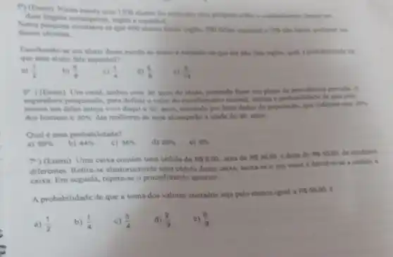 () (Enem) Nume excola com 1200 stumen for realizeds conheriments dever in
estrangeiras, inglere expenitiol
desies idiomas	se que 600 shunoe falsen ingles, 500 falam expanbol e 100 nǎn falam
Escolhendo-se um alume desse escola so scaso e sabendo-se que cle nào fala inglên qual a probabilidade de
que esse aluno fale espanhol?
a) (1)/(2) b) (5)/(8) c) (1)/(4) (5)/(8) (5)/(14)
(?) (Enem) Um casal, ambox com 30 anos de idade, pretende fazer um plano de previdencia privals. A
seguradora pesquisada, para definir o valor do recolhimento meneal, estima a probabilidade de que pelo
menos um deles esteja vivo daqui a so anos, tomando por base dados da populacilio, que indicam que
20% 
dos homens e 30%  das mulheres de hoje alcançarlio a idade de 80 anos.
Qual é essa probabilidade?
a) 50% 
b) 44% 
c) 38% 
d) 25% 
c) 6% 
7")(Enem) Uma caixa contém uma cédula de RS5.00. uma de RS20,00 e duas de Ps50,00 de modelos
diferentes. Retiri-se aleatoriamente uma cédula dessa caixa.anota-se o seu valor e devolve-se a cedula is
caixa. Em seguida, repete se o procedimento anterior.
A probabilidade de que a soma dos valores anotados seja pelo menos igual a
RS55,00
b) (1)/(4)
c) (3)/(4)
d) (2)/(9)
c) (5)/(9)