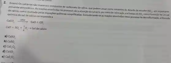 (Enem) Os calcários são materiais compostos de carbonato de cálcio, que podem atuar como sorventes do dióxido de enxofre
(SO) um importante
poluente atmosférico As reaçōes envolvidas no processo são a ativação do calcário, por meio de calcinação, ea fixação do
SO_(x) com a formação deum sal de cálcio, como ilustrado pelas equações químicas simplificadas Considerando-se as reações envolvidas nesse processo de dessulfurização, a formula
química do sal de cálcio corresponde a
CaCO_(3)xrightarrow (calor)CaO+CO_(2)
CaO+SO_(2)+(1)/(2)O_(2)arrow Saldecalcio
a) CaSO_(3)
b) CaSO_(4)
c) CaS_(2)O_(6)
d) CaSO_(2)
e) C:S_(2)O_(7)