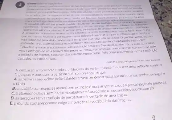 (Enem) Palavras jogadas for a
Quandocrians no interior de Sao Paulocomocurioso verbo pinchare ainda o oucopor
là esporadicamente Osentidodapalavr éode "jogar fora'(pinchaforaessa porcarial ou "mandar
embora" (pincha esse fulano daqui). Teria sido uma das muitas palavras que ouvi menos na capital
do estadoe, por conseguinte, deixei de usar. Quando indago as pessoas se conhecem esse verbo.
comumente escuto como "minha avo fala isso" Aparentemente para muitos falantes.
esse verbo é algo do passado, que deixar de existir tǎo logo antiga morrer.
As palavras sao, em sua grande maioria resultados de uma tradição: elas ja estavam lá antes de
nascermos."Tradição", etimologic amente, e o ato de entregar, de passar adiante, de transmitir
(sobretudo valores culturais). O rompimento da tradic áo de uma palavr equivale a sua exting ào.
A gramática normativa muitas vezes colabora criando preconceitos mas o fator mais forte
que motiva os falantes a extinguirem uma palavra é associar a palavra, influenciados direta ou
indiretamente pela visão normativa, a um grupo que julga não ser o seu. O pinchar, associado ao
ambiente rural, onde há pouca escolaridade e refinamento citadino está fadado à extinção?
É louvável que nos preocupemos com a extinção das ararinhas-azuis ou dos micos-leão -dourados,
mas a extinção de uma palavra não nenhuma comoção . como não nos comovemos com
a extinção de insetos, a não ser dos extremamente belos. Pelo contrário muitas vezes a extinção
das palavrasé incentivada.
VIARO, M.E. Lingua Portuguesa n. 77, mor. 2012 (aciaptado)
A discussão empreendida sobre o (des)uso do verbo "pinchar"nos traz uma reflexão sobre a
linguageme seus usos, a partir da qual compreende -se que
A. as palavras esquecidas pelos falantes devem ser descartadas dos dicionários conforme sugere
otitulo.
B. o cuidado com espécies animais emextinção é mais urgente do que de palavras.
C. o abandono de determinados vocábulos está associado a preconceitos socioculturais.
D. as geraçōes têm a tradição de perpetuar o inventário de uma língua.
E. o mundo contemporâneo exige a inovação do vocabulário das línguas.