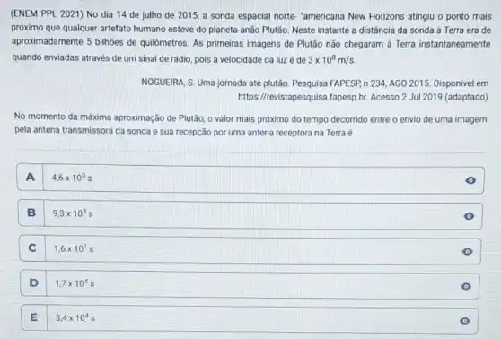 (ENEM PPL 2021) No dia 14 de julho de 2015, a sonda espacial norte. "americana New Horizons atingiu o ponto mais
próximo que qualquer artefato humano esteve do planeta -anão Plutão. Neste instante a distância da sonda à Terra era de
aproximadamente 5 bilhões de quilômetros. As primeiras imagens de Plutão não chegaram à Terra instantaneamente
quando enviadas através de um sinal de rádio pois a velocidade da luzé de 3times 10^8m/s
NOGUEIRA, S. Uma jornada até plutão. Pesquisa FAPESP,n 234, AGO 2015 Disponivel em
https://revistapesqui/sa.fapesp.br Acesso 2 Jul 2019 (adaptado)
No momento da máxima aproximação de Plutão, 0 valor mais próximo do tempo decorrido entre o envio de uma imagem
pela antena transmissora da sonda e sua recepção por uma antena receptora na Terra é
A
4,6times 10^3s
B .
9,3times 10^3s
C
1,6times 10^1s
D 1,7times 10^4s
E 3,4times 10^4s