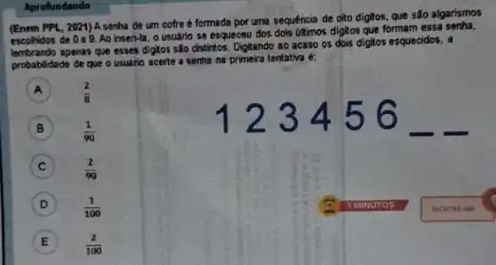 (Enem PPL, 2021) A senha de um cofre formada por uma sequéncia de olto digitos, que são algarismos
escolhidos de 0a 9. Ao Inser-la, o usuário se esqueceu dos dois últimos digitos que formam essa
lembrando apenas que esses digitos são distintos Digitando ao acaso os dois digitos esquecidos, a
probabilidade de que o usuário acerte a senha na primeira tentativa é:
A (2)/(8)
123456
B (1)/(90)
C (2)/(90)
D (1)/(100)
E (2)/(100)
Aprofundando