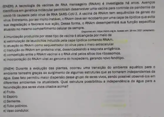 (ENEM) A tecnologia de vacinas de RNA mensageiro (RNAm) é investigada hé anos. Avangos
cientificos em genética molecular permitiram desenvolver uma vacina para controle ca pandemia da
covid-19 causada pelo virus de RNA SARS -CoV-2. A vacina de RNAm tem sequências de genes do
virus. Entretanto, por ser muito instável, o RNAm deve ser recoberto por uma capa de lipidios que evita
sua degradação e favorece sua ação. Dessa forma o RNAm desempenhará sua função especifica
atuando no mesmo compartimento celular de sempre.
Disponivel em: https://sbim.org br. Acesso em: 29 nov. 2021 (sdaptado).
A imunização produzida por esse tipo de vacina é alcançada por meio da
a) estimulação de leucócitos induzida pela capa lipidica contendo RNAm.
b) atuação do RNAm como sequestrador do virus para o meio extracelular.
c) tradução do RNAm em proteina viral, desencadeando a resposta antigênica.
d) competição entre o RNAm vacinal e o RNA viral pelos sítios dos ribossomos.
e) incorporação do RNAm viral ao genoma do hospedeiro, gerando novo fenótipp.
(ENEM) Durante a evolução das plantas, ocorreu uma transição do ambiente aquático para o
ambiente terrestre graças ao surgimento de algumas estruturas que as tornaram independentes da
água. Esse fato permitiu maior dispersão desse grupo de seres vivos, sendo possivel observá-los em
differentes ambientes na atualidade Qual estrutura possibilitou a independência da água para a
fecundação dos seres vivos citados acima?
a) Fruto.
b) Esporo.