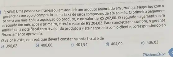 (ENEM) Uma pessoa se interessou em adquirir um produto anunciado em uma loja. Negociou com o
gerente e conseguiu comprá-lo a uma taxa de juros compostos de
1%  ao mês. O primeiro pagamen-
to será um mês após a aquisição do produto, e no valor de
R 202,00. O segundo pagamento sera
efetuado um mês após o primeiro, e terá o valor de R 204,02.
Para concretizar a o gerente
emitirá uma nota fiscal com o valor do produto à vista negociado com o cliente , correspondendo ao
financiamento aprovado.
valor à vista, em real, que deverá constar na nota fiscalé de
a) 398,02 .
b) 400,00 .
c) 401,94
d) 404,00 .
e) 406,02 .
matematica
e