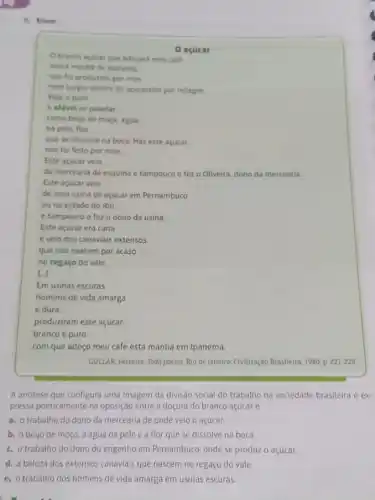 a. Enem
0 acucar
Este acucar velo
da mercearia da esquina e tampouco o fez o Oliveira, dono da mercearia.
e velo dos canaviais extensos
que nào nascem por acaso
no regaço do vale.
L]
Em usinas escuras.
homens de vida amarga
e dura
produziram este açúcar
branco e puro
com que adoço meu café esta manhã em Ipanema.
GULLAR, Ferreira. Toda poesia Rio de Janeiro: Civilização Brasileira, 1980, p. 227-228.
A antitese que configura uma imagem da divisão social do trabalho na sociedade brasileira é ex-
pressa poeticamente na oposição entre a doçura do branco açúcar e
a. o trabalho do dono da mercearia de onde veio o açúcar.
b. o beijo de moça a água na pele e a flor que se dissolve na boca.
c. otrabalho do dono do engenho em Pernambuco onde se produz o açúcar.
d. a beleza dos extensos canaviais que nascem no regaço do vale.
e. o trabalho dos homens de vida amarga em usinas escuras.