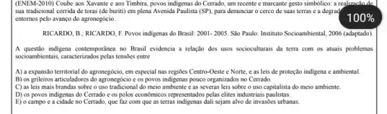 (ENEM-2010) Coube aos Xavante e aos Timbira, povos indigenas do Cerrado, um recente e marcante gesto simbôlico: a realizacão de
sua tradicional corrida de toras (de buriti) em plena Avenida Paulista (SP), para denunciar o cerco de suas terras e a degrad
entornos pelo avanço do agronegócio.
RICARDO, B ; RICARDO, F Povos indigenas do Brasil: 2001-2005. Sao Paulo: Instituto Socioambiental , 2006 (adaptado).
A questão indigena contemporanea no Brasil evidencia a relação dos usos socioculturais da terra com os atuais problemas
socioambientais, caracterizados pelas tensies entre
A) a expansão territorial do agronegócio, em especial nas regiōes Centro-Oeste e Norte, e as leis de proteção indigena e ambiental.
B) os grileiros articuladores do agronegócio e os povos indigenas pouco organizados no Cerrado.
C) as leis mais brandas sobre o uso tradicional do meio ambiente e as severas leis sobre o uso capitalista do meio ambiente.
D) os povos indigenas do Cerrado e os polos econômicos representados pelas elites industriais paulistas.
E) o campo e a cidade no Cerrado, que faz com que as terras indigenas dali sejam alvo de invasões urbanas.