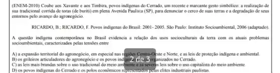 (ENEM-2010) Coube aos Xavante e aos Timbira.povos indigenas do Cerrado um recente e marcante gesto simbólico: a realização de
sua tradicional corrida de toras (de buriti) em plena Avenida Paulista (SP)para denunciar o cerco de suas terras e a degradação de seus
entornos pelo avanço do agronegócio.
RICARDO, B; RICARDO, F Povos indigenas do Brasil: 2001-2005. Sao Paulo: Instituto Socioambiental , 2006 (adaptado).
A questão indigena contemportinca no Brasil evidencia a relação dos usos socioculturais da terra com os atuais problemas
socioambientais, caracterizados pelas tensies entre
A) a expansão territorial do agronegócio, em especial nas régiōes Centro-Oyste e Norte, e as leis de proteção indigena c ambiental
B) os grillerios articuladores do agronegocic e os povos indiger?ganizados no Cerrado.
C) as leis mais brandas sobre o uso tradicional do meio ambiente e as severas leis sobre o uso capitalista do meio ambiente.
D) os povos indigenas do Cerrado e os polos econômicos representados pelas elites industriais paulistas.